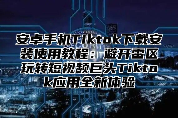 安卓手机Tiktok下载安装使用教程：避开雷区玩转短视频巨头Tiktok应用全新体验