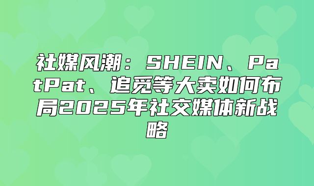 社媒风潮：SHEIN、PatPat、追觅等大卖如何布局2025年社交媒体新战略