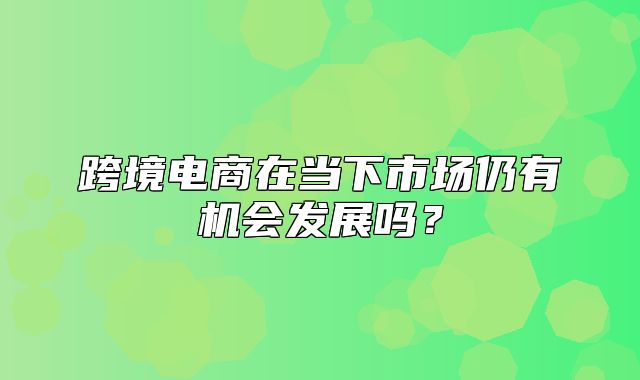跨境电商在当下市场仍有机会发展吗？