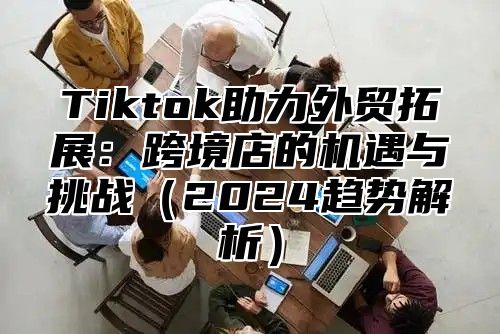 Tiktok助力外贸拓展：跨境店的机遇与挑战2025趋势解析
