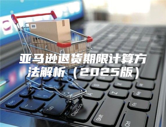 亚马逊退货期限计算方法解析2025版