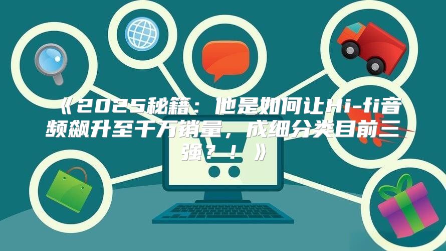 2025秘籍：他是如何让Hi-fi音频飙升至千万销量，成细分类目前三强？！
