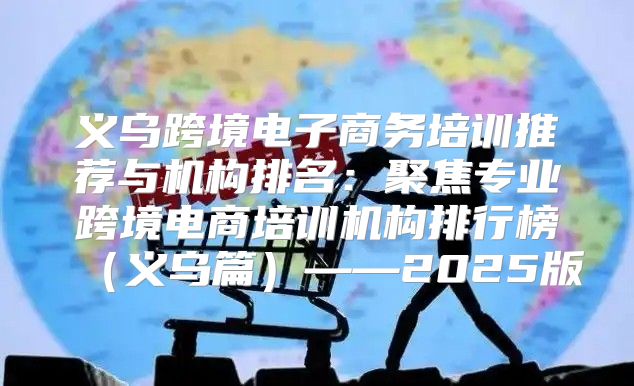 义乌跨境电子商务培训推荐与机构排名：聚焦专业跨境电商培训机构排行榜义乌篇——2025版