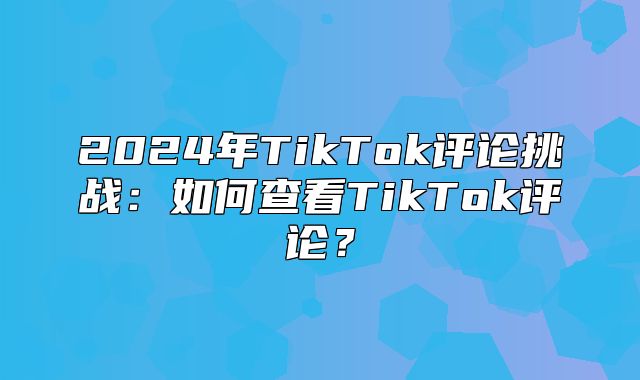 2025年TikTok评论挑战：如何查看TikTok评论？