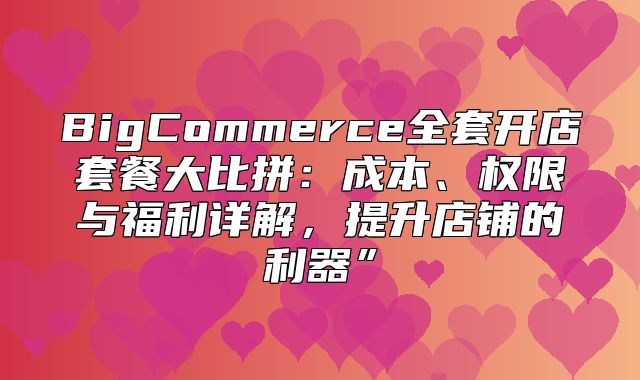 BigCommerce全套开店套餐大比拼：成本、权限与福利详解，提升店铺的利器”