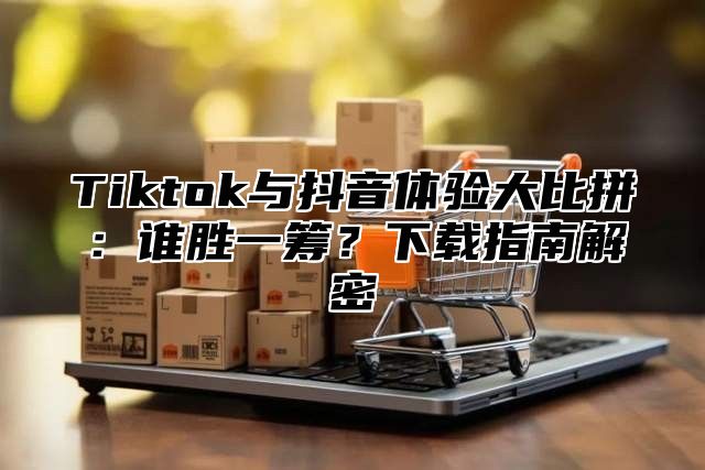 Tiktok与抖音体验大比拼：谁胜一筹？下载指南解密