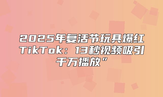 2025年复活节玩具爆红TikTok：13秒视频吸引千万播放”