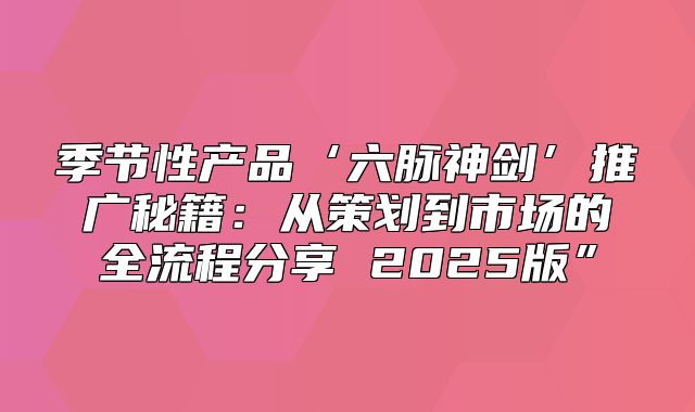 季节性产品‘六脉神剑’推广秘籍：从策划到市场的全流程分享 2025版”