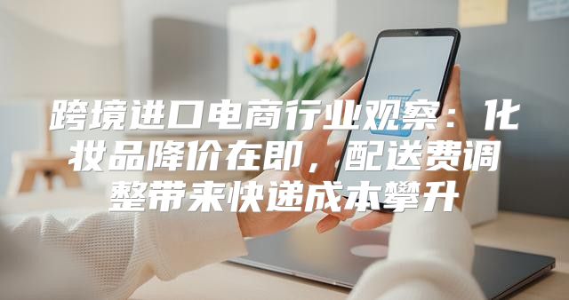 跨境进口电商行业观察：化妆品降价在即，配送费调整带来快递成本攀升