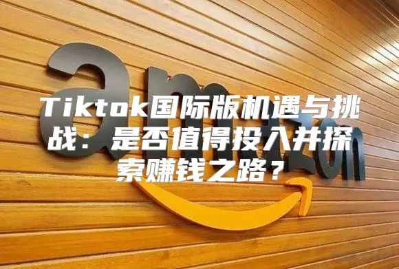 Tiktok国际版机遇与挑战：是否值得投入并探索赚钱之路？