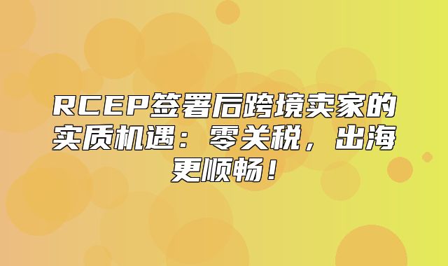 RCEP签署后跨境卖家的实质机遇：零关税，出海更顺畅！
