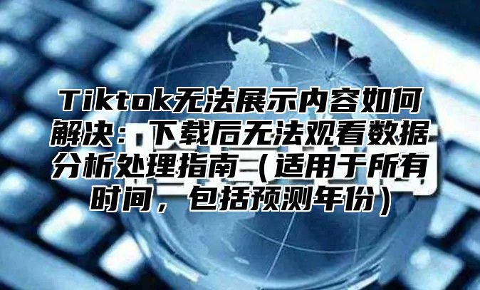 Tiktok无法展示内容如何解决：下载后无法观看数据分析处理指南适用于所有时间，包括预测年份