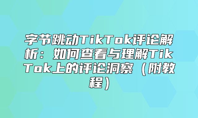 字节跳动TikTok评论解析：如何查看与理解TikTok上的评论洞察附教程