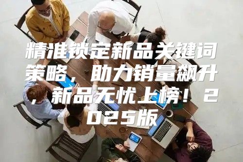 精准锁定新品关键词策略，助力销量飙升，新品无忧上榜！2025版