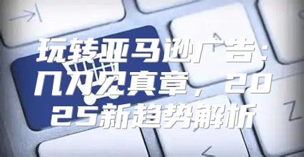 玩转亚马逊广告：几刀见真章，2025新趋势解析