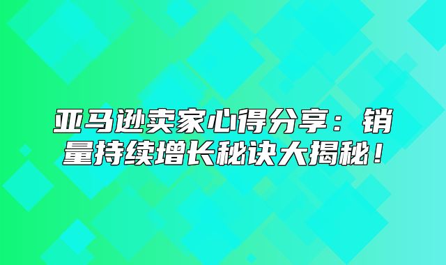亚马逊卖家心得分享：销量持续增长秘诀大揭秘！
