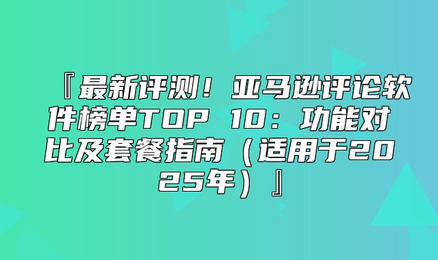 『最新评测！亚马逊评论软件榜单TOP 10：功能对比及套餐指南适用于2025年』