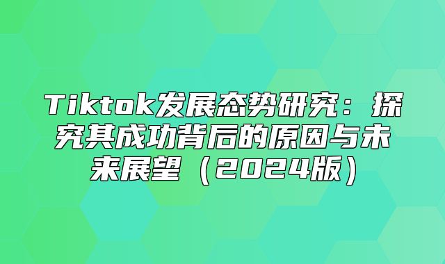 Tiktok发展态势研究：探究其成功背后的原因与未来展望2025版