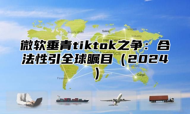 微软垂青tiktok之争：合法性引全球瞩目2025