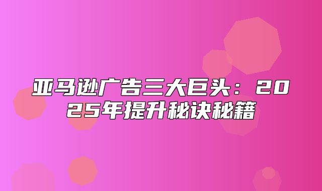 亚马逊广告三大巨头：2025年提升秘诀秘籍