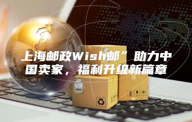 上海邮政Wish邮”助力中国卖家，福利升级新篇章