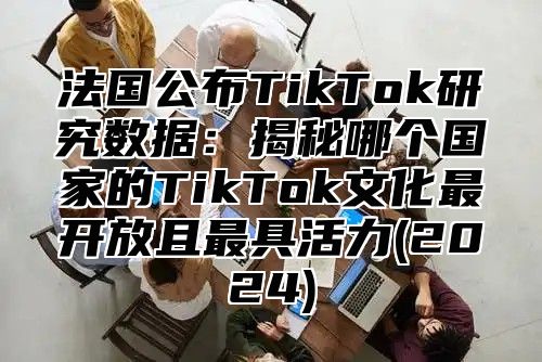 法国公布TikTok研究数据：揭秘哪个国家的TikTok文化最开放且最具活力(2025)