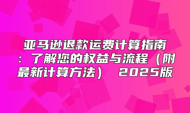 亚马逊退款运费计算指南：了解您的权益与流程附最新计算方法 2025版