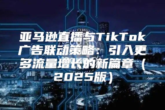 亚马逊直播与TikTok广告联动策略：引入更多流量增长的新篇章2025版