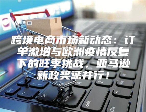 跨境电商市场新动态：订单激增与欧洲疫情反复下的旺季挑战，亚马逊新政奖惩并行！