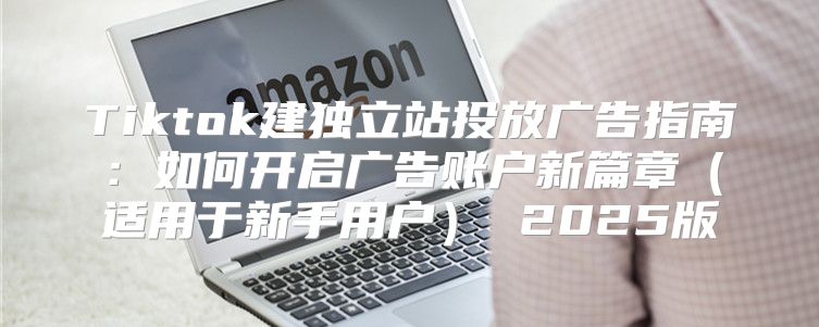 Tiktok建独立站投放广告指南：如何开启广告账户新篇章适用于新手用户 2025版