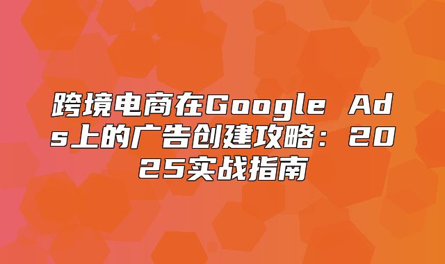 跨境电商在Google Ads上的广告创建攻略：2025实战指南