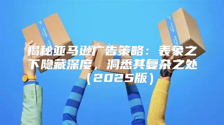 揭秘亚马逊广告策略：表象之下隐藏深度，洞悉其复杂之处2025版
