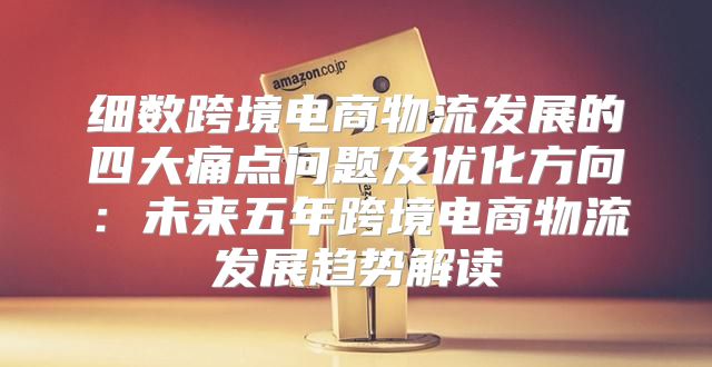 细数跨境电商物流发展的四大痛点问题及优化方向：未来五年跨境电商物流发展趋势解读