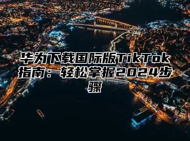 华为下载国际版TikTok指南：轻松掌握2025步骤