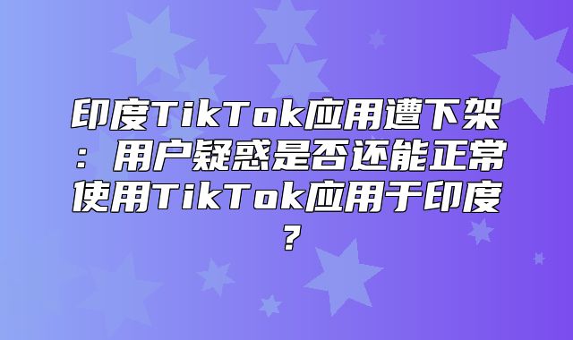 印度TikTok应用遭下架：用户疑惑是否还能正常使用TikTok应用于印度？