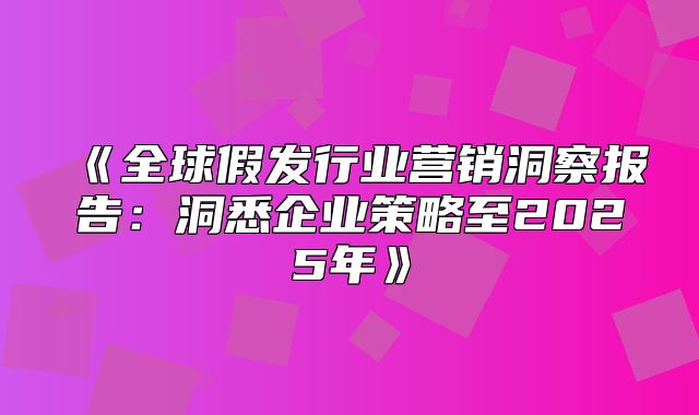 全球假发行业营销洞察报告：洞悉企业策略至2025年