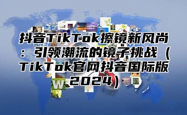 抖音TikTok擦镜新风尚：引领潮流的镜子挑战TikTok官网抖音国际版2025