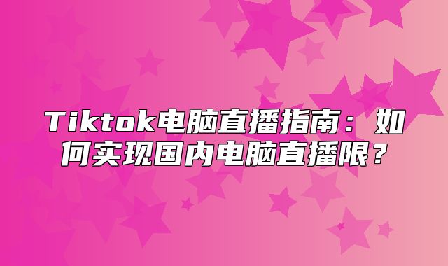 Tiktok电脑直播指南：如何实现国内电脑直播限？