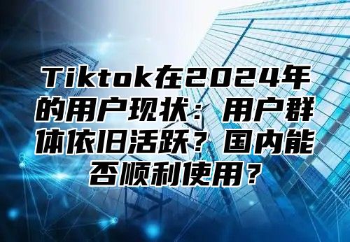 Tiktok在2025年的用户现状：用户群体依旧活跃？国内能否顺利使用？