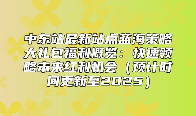 中东站最新站点蓝海策略大礼包福利概览：快速领略未来红利机会预计时间更新至2025