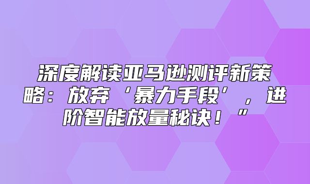 深度解读亚马逊测评新策略：放弃‘暴力手段’，进阶智能放量秘诀！”