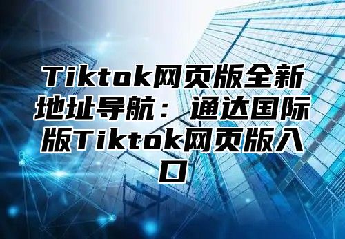 Tiktok网页版全新地址导航：通达国际版Tiktok网页版入口