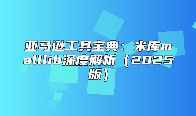 亚马逊工具宝典：米库malllib深度解析2025版