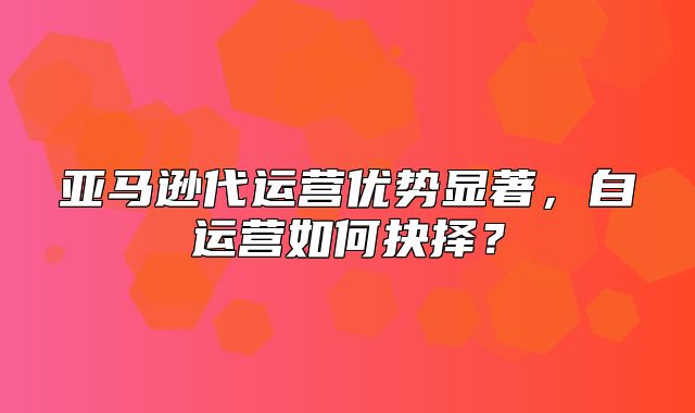 亚马逊代运营优势显著，自运营如何抉择？