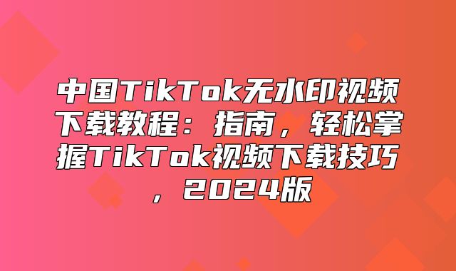 中国TikTok无水印视频下载教程：指南，轻松掌握TikTok视频下载技巧，2025版