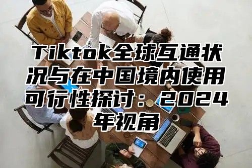 Tiktok全球互通状况与在中国境内使用可行性探讨：2025年视角