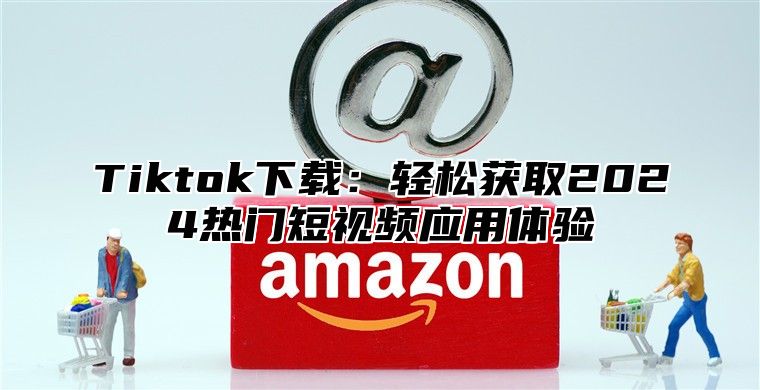 Tiktok下载：轻松获取2025热门短视频应用体验