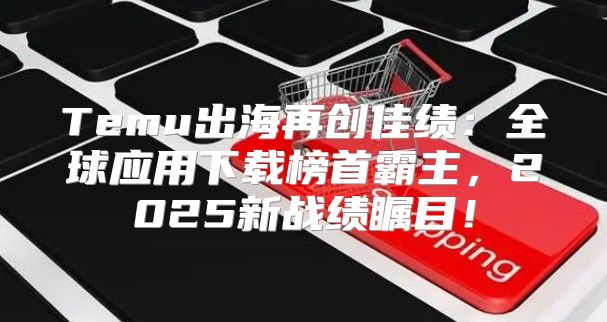 Temu出海再创佳绩：全球应用下载榜首霸主，2025新战绩瞩目！