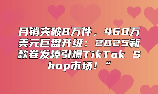 月销突破8万件，460万美元巨盘升级：2025新款卷发棒引爆TikTok Shop市场！”