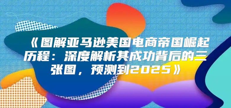 图解亚马逊美国电商帝国崛起历程：深度解析其成功背后的三张图，预测到2025